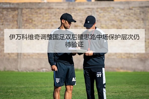 伊万科维奇调整国足双后腰思路中场保护层次仍待验证